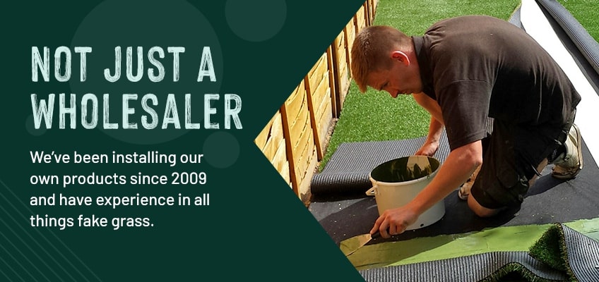 Not just a wholesaler. We've been installing our own products since 2009 and haveexperience in all things fake grass.